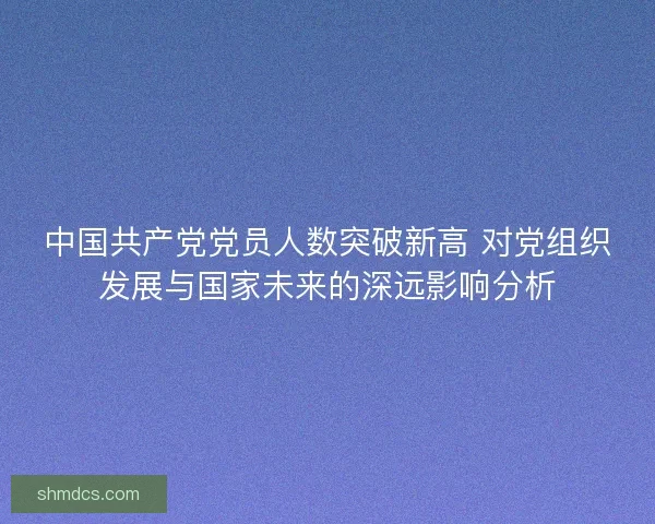 中国共产党党员人数突破新高 对党组织发展与国家未来的深远影响分析