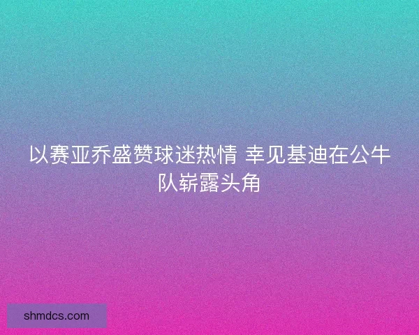 以赛亚乔盛赞球迷热情 幸见基迪在公牛队崭露头角