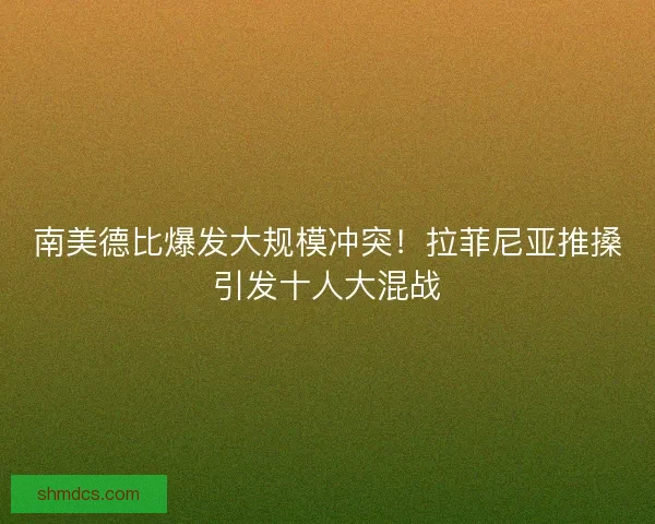 南美德比爆发大规模冲突！拉菲尼亚推搡引发十人大混战