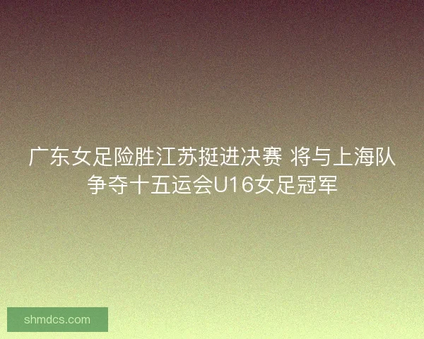 广东女足险胜江苏挺进决赛 将与上海队争夺十五运会U16女足冠军