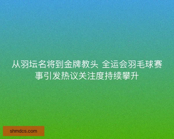 从羽坛名将到金牌教头 全运会羽毛球赛事引发热议关注度持续攀升