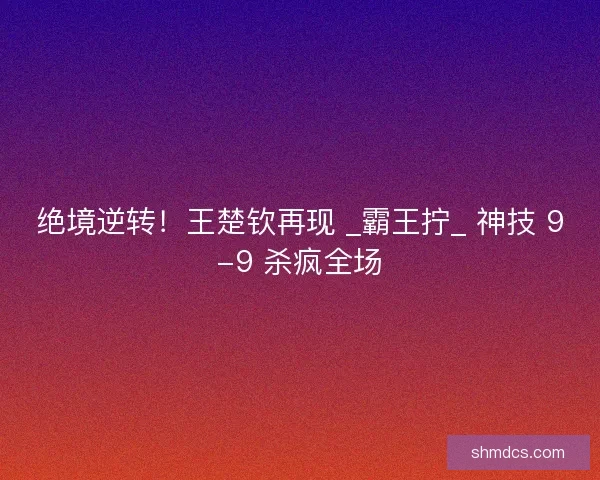 绝境逆转！王楚钦再现 _霸王拧_ 神技 9-9 杀疯全场