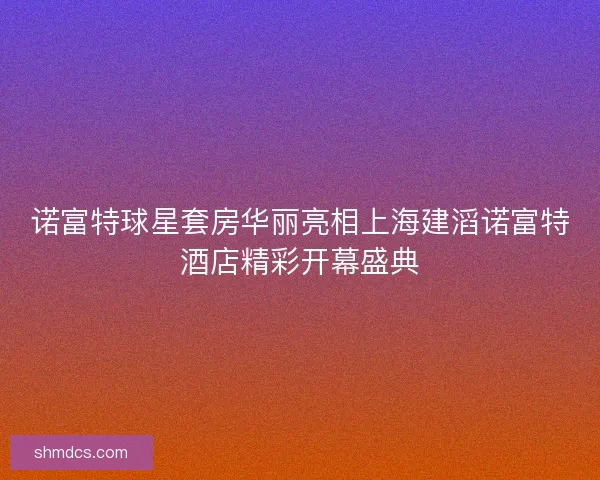 诺富特球星套房华丽亮相上海建滔诺富特酒店精彩开幕盛典 诺富特球星套房华丽亮相上海建滔诺富特酒店精彩开幕盛典