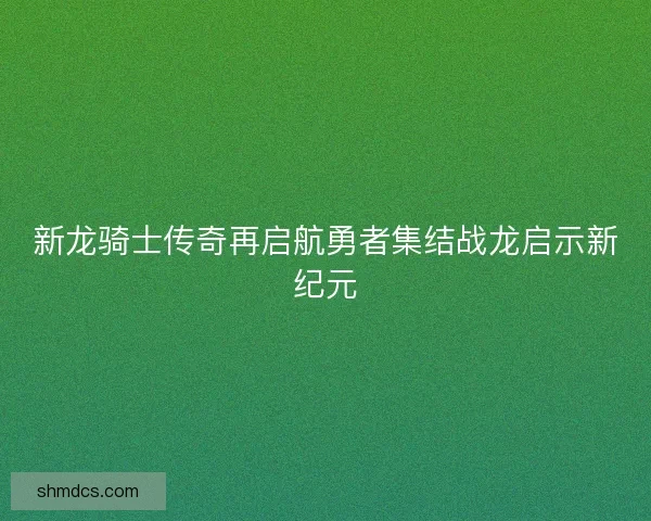 新龙骑士传奇再启航勇者集结战龙启示新纪元