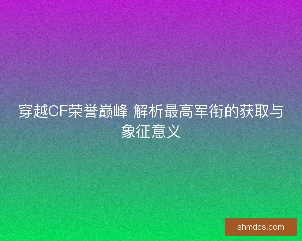 穿越CF荣誉巅峰 解析最高军衔的获取与象征意义