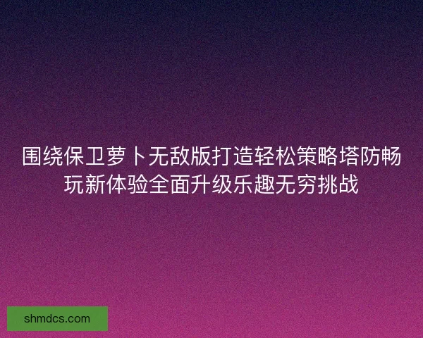 围绕保卫萝卜无敌版打造轻松策略塔防畅玩新体验全面升级乐趣无穷挑战
