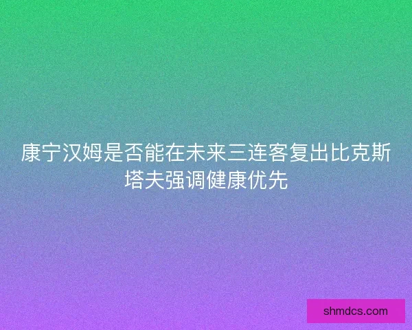 康宁汉姆是否能在未来三连客复出比克斯塔夫强调健康优先