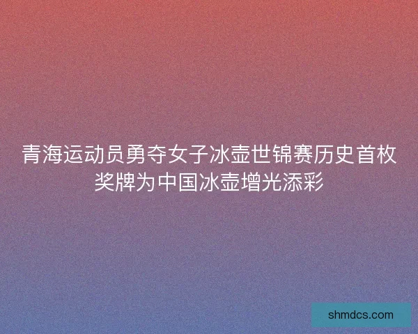 青海运动员勇夺女子冰壶世锦赛历史首枚奖牌为中国冰壶增光添彩