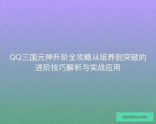 QQ三国元神升阶全攻略从培养到突破的进阶技巧解析与实战应用 QQ三国元神升阶全攻略从培养到突破的进阶技巧解析与实战应用