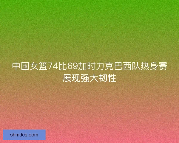 中国女篮74比69加时力克巴西队热身赛展现强大韧性 中国女篮74比69加时力克巴西队热身赛展现强大韧性