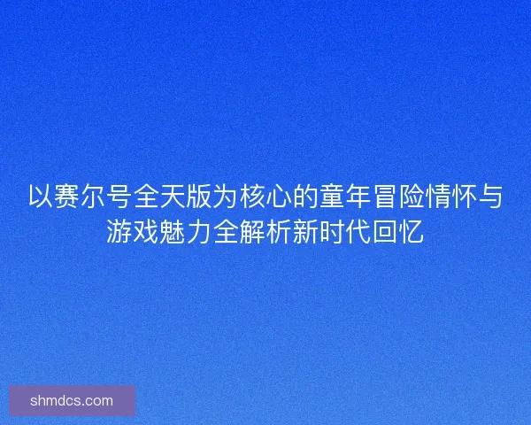 以赛尔号全天版为核心的童年冒险情怀与游戏魅力全解析新时代回忆