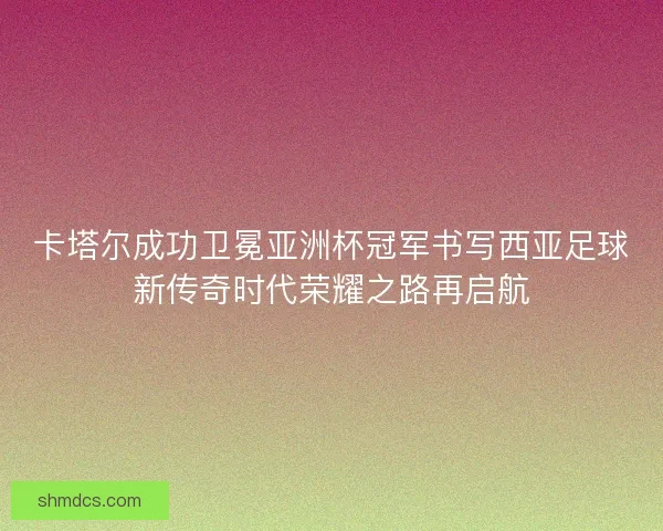 卡塔尔成功卫冕亚洲杯冠军书写西亚足球新传奇时代荣耀之路再启航