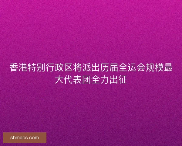 香港特别行政区将派出历届全运会规模最大代表团全力出征