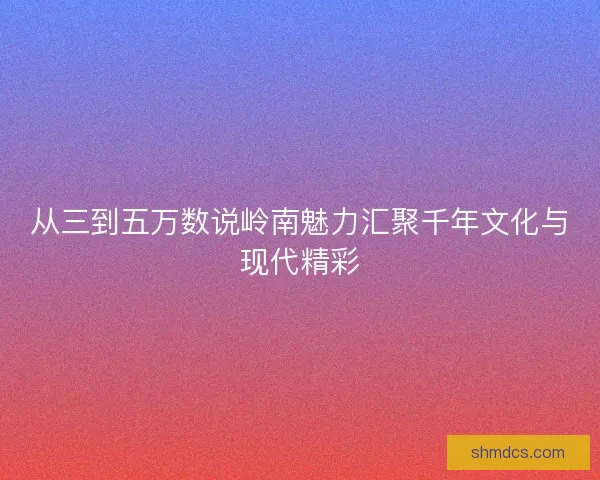 从三到五万数说岭南魅力汇聚千年文化与现代精彩