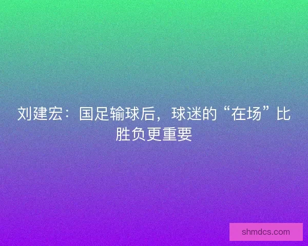 刘建宏：国足输球后，球迷的 “在场” 比胜负更重要