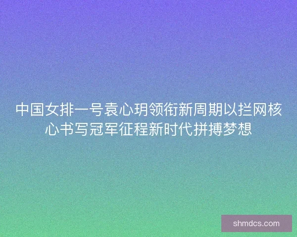 中国女排一号袁心玥领衔新周期以拦网核心书写冠军征程新时代拼搏梦想 中国女排一号袁心玥领衔新周期以拦网核心书写冠军征程新时代拼搏梦想