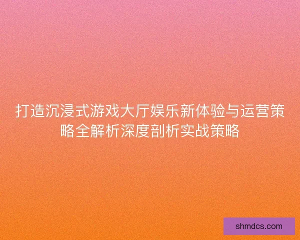 打造沉浸式游戏大厅娱乐新体验与运营策略全解析深度剖析实战策略