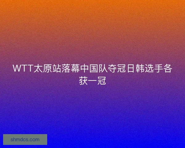 WTT太原站落幕中国队夺冠日韩选手各获一冠