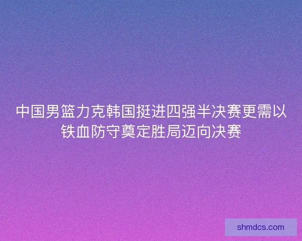 中国男篮力克韩国挺进四强半决赛更需以铁血防守奠定胜局迈向决赛