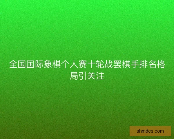 全国国际象棋个人赛十轮战罢棋手排名格局引关注 全国国际象棋个人赛十轮战罢棋手排名格局引关注