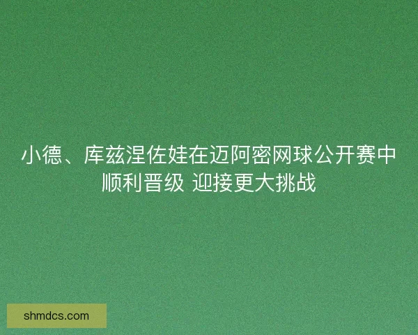 小德、库兹涅佐娃在迈阿密网球公开赛中顺利晋级 迎接更大挑战