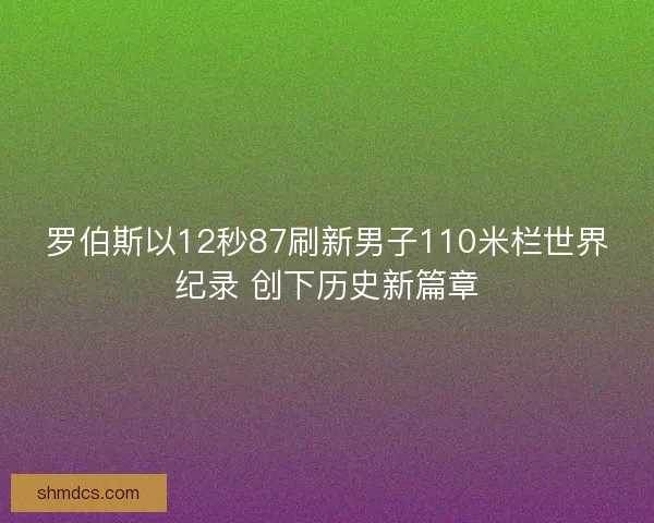 罗伯斯以12秒87刷新男子110米栏世界纪录 创下历史新篇章