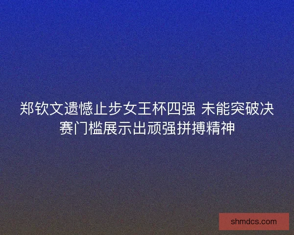 郑钦文遗憾止步女王杯四强 未能突破决赛门槛展示出顽强拼搏精神
