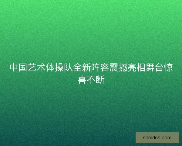 中国艺术体操队全新阵容震撼亮相舞台惊喜不断 中国艺术体操队全新阵容震撼亮相舞台惊喜不断