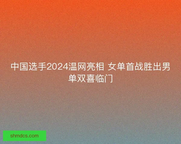 中国选手2024温网亮相 女单首战胜出男单双喜临门