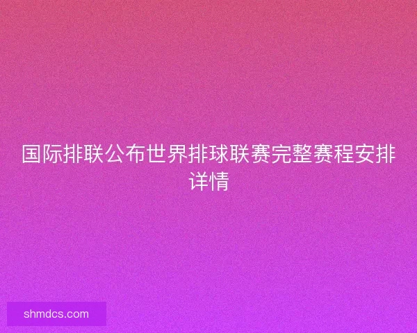 国际排联公布世界排球联赛完整赛程安排详情