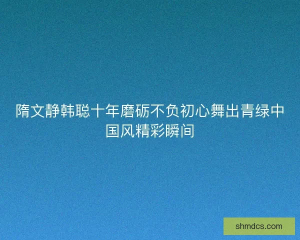 隋文静韩聪十年磨砺不负初心舞出青绿中国风精彩瞬间