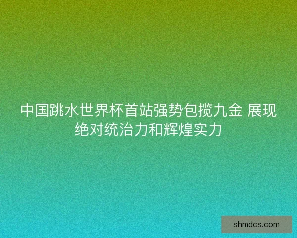 中国跳水世界杯首站强势包揽九金 展现绝对统治力和辉煌实力