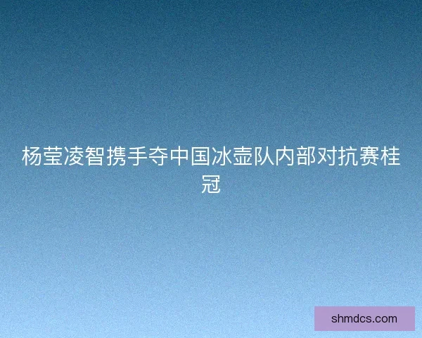 杨莹凌智携手夺中国冰壶队内部对抗赛桂冠